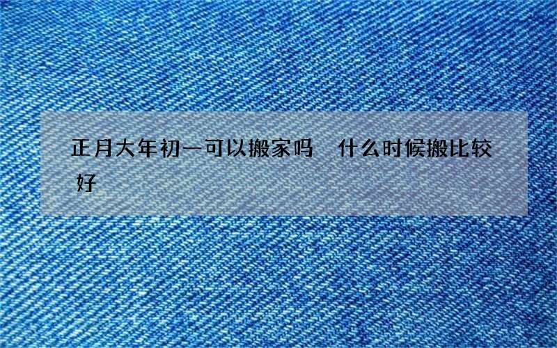 正月大年初一可以搬家吗 什么时候搬比较好
